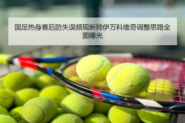 国足热身赛后防失误频现新帅伊万科维奇调整思路全面曝光