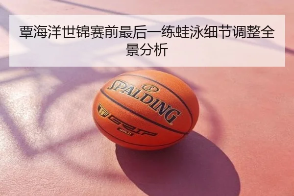 覃海洋世锦赛前最后一练蛙泳细节调整全景分析