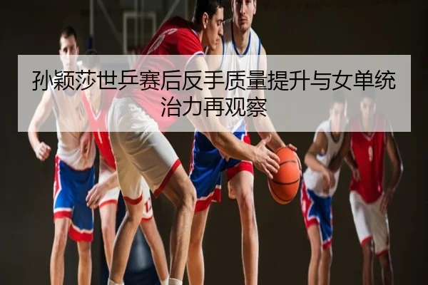 孙颖莎世乒赛后反手质量提升与女单统治力再观察
