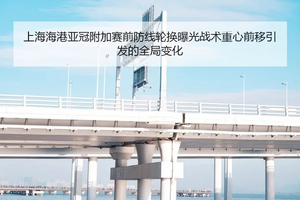 上海海港亚冠附加赛前防线轮换曝光战术重心前移引发的全局变化
