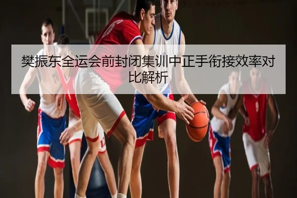 樊振东全运会前封闭集训中正手衔接效率对比解析