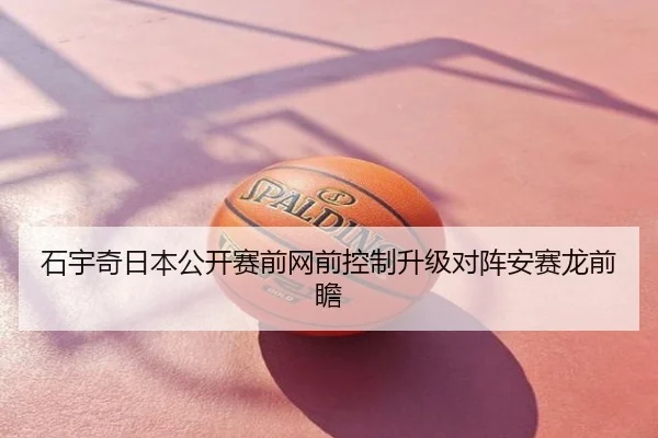 石宇奇日本公开赛前网前控制升级对阵安赛龙前瞻