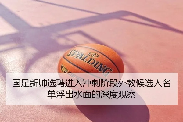 国足新帅选聘进入冲刺阶段外教候选人名单浮出水面的深度观察