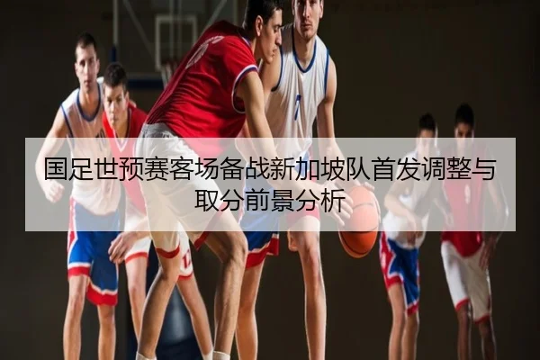 国足世预赛客场备战新加坡队首发调整与取分前景分析