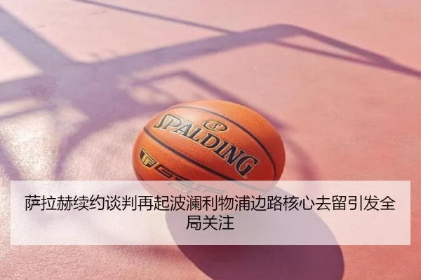 萨拉赫续约谈判再起波澜利物浦边路核心去留引发全局关注