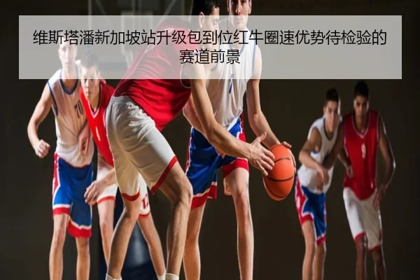 维斯塔潘新加坡站升级包到位红牛圈速优势待检验的赛道前景