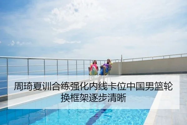 周琦夏训合练强化内线卡位中国男篮轮换框架逐步清晰