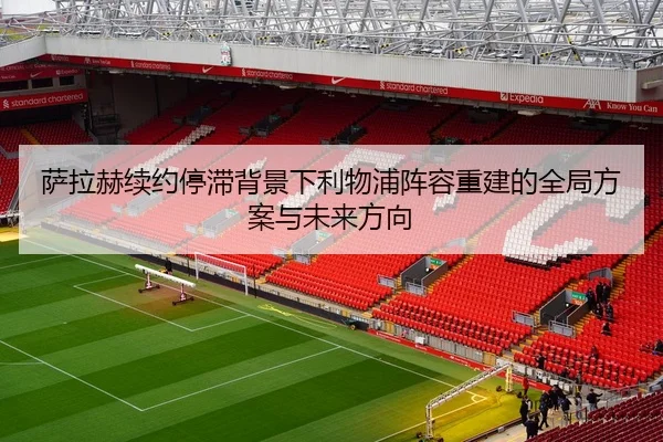 萨拉赫续约停滞背景下利物浦阵容重建的全局方案与未来方向