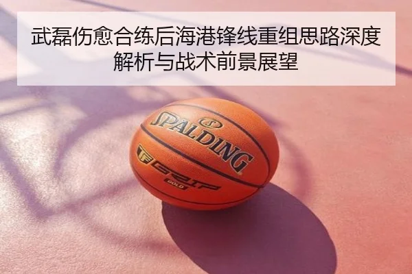 武磊伤愈合练后海港锋线重组思路深度解析与战术前景展望