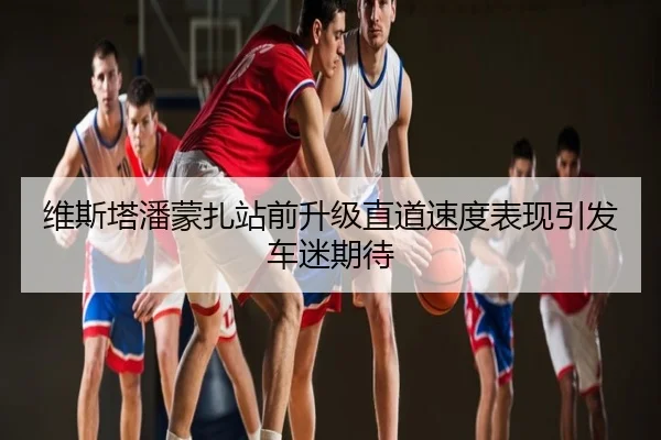 维斯塔潘蒙扎站前升级直道速度表现引发车迷期待