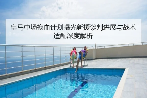 皇马中场换血计划曝光新援谈判进展与战术适配深度解析