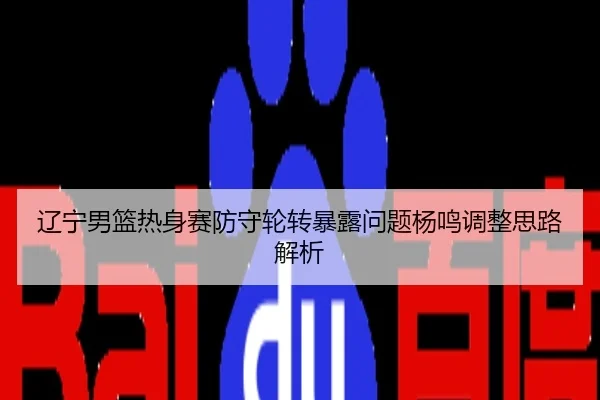 辽宁男篮热身赛防守轮转暴露问题杨鸣调整思路解析